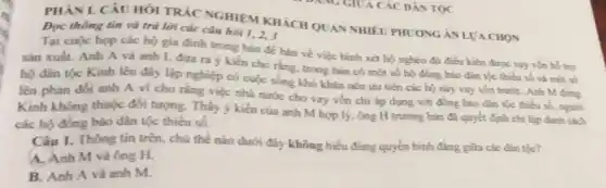 PHANI. CÂU HÓI TRÁC NGHIỆM KHÁCH QUAN NHIÊU PHƯƠNG AN LVA CHON
Đọc thông tin và trả lời các câu hỏi 1,2,3
Tại cuộc họp các hộ gia đình trong bản đề bàn về việc bình xét hộ nghèo đủ điều kiện được vay vốn hổ firty
sản xuất. Anh A và anh L đưa ra ý kiến cho rằng, trong bản có một số hộ đồng bảo dân tộc thiếu số và một số
hộ đân tộc Kinh lên đáy lập nghiệp có cuộc sống khó khǎn nên ưu tiến các hộ này vay vốn trướC. Anh M đứng
lên phản đối anh A vì cho rằng việc nhà nước cho vay vốn chi áp dụng với đồng bào dân tộc thiếu số
Kinh không thuộc đôi tượng. Thấy ý kiến của anh M hợp lý, ông H trường bản đã quyết định chi lập danh sách
các hộ đồng bảo dân tộc thiếu số.
Câu 1. Thông tin trên, chú thế nào dưới đây không hiểu đúng quyền binh đẳng giữa các dân tộc?
A. Anh M và ông H
B. Anh A và anh M.
DANG GIUA CÁC DẪN TQC