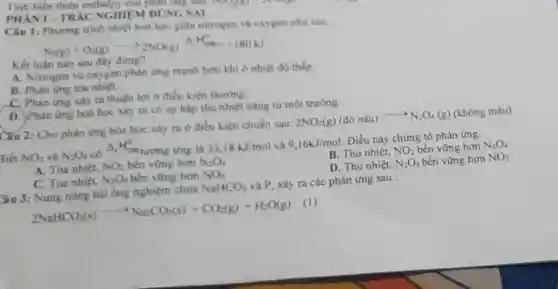 PHANI-TRÁC NGHIEM ĐÚNG SAI
Tinh biến thiên enthalpy cua phan ứng sau:
Câu 1: Phương trình nhiệt hoá học giữa nitrogen và oxygen nhu sau:
N_(2)(g)+O_(2)(g)arrow 2NO(g) Delta _(1)H_(2)^0+180kJ
Kết luận nào sau đây đúng?
A. Nitrogen và oxygen phàn ứng manh hon khi o nhiệt độ thấp.
B. Phàn ứng tóa nhiệt.
C. Phản ứng xảy ra thuận lợi ở điều kiện thường.
D. Phàn ứng hoá học xảy ra có sự hấp thụ nhiệt nǎng từ môi trường.
Câu 2: Cho phản img hóa học xây ra ở điều kiện chuẩn sau:
2NO_(2)(g)(dacute (o)nhat (a)u)arrow N_(2)O_(4)(g)
3iết NO_(2) và N_(2)O_(4)
có Delta _(y)H_(20)^circ  tương ứng là 33,18kJ/mol và 9.16kJ/mol
Điều này chứng tỏ phản ứng.
B. Thu nhiệt, NO_(2) bền vững hơn N_(2)O_(4)
A. Tòa nhiệt. NO_(2) bên vững hơn N_(2)O_(4)
D. Thu nhiệt, N_(2)O_(4) bền vững hơn NO_(2)
C. Tóa nhiệt. N_(2)O_(4) bền vững hơn NO_(2)
âu 3:Nung nóng hai ống nghiệm chứa
NaHCO_(3)
và P, xảy ra các phản ứng sau :
2NaHCO_(3)(s)arrow Na_(2)CO_(3)(s)+CO_(2)(g)+H_(2)O(g)
(1)