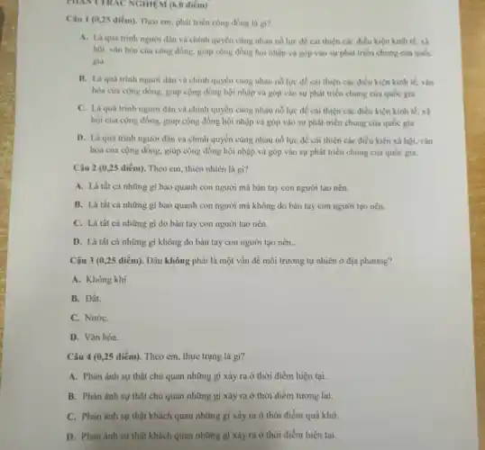 PHANT TRAC NGHIEM (6,0 điểm)
Câu 1 (0,25 điểm)Theo cm, phát triển cộng đồng là gi?
A. Là quá trình người dân và chính quyền cùng nhau nổ lực để cái thiện các điều kiện kinh tế. xã
hội, vǎn hóa của cộng đồng, giúp cộng đồng hội nhập và góp vào sự phát triển chung của quốc
gia.
B. Là quá trình người dân và chính quyền cùng nhau nó lực để cài thiện các điều kiện kinh tế.vǎn
hóa của cộng đồng.giúp cộng đồng hội nhập và góp vào sự phát triển chung của quốc gia.
C. Là quá trình người dân và chính quyền cùng nhau nổ lực để cải thiện các điều kiện kinh tế, xã
hội của cộng đồng.giúp cộng đồng hội nhập và góp vào sự phát triển chung của quốc gia.
D. Là quá trình người dân và chính quyền cùng nhau nổ lực để cải thiện các điều kiện xã hội, vǎn
hóa của cộng đồng.giúp cộng đồng hội nhập và góp vào sự phát triển chung của quốc gia.
Câu 2 (0,25 điểm).Theo cm, thiên nhiên là gì?
A. Là tất cả những gì bao quanh con người mà bàn tay con người tạo nên.
B. Là tất cả những gì bao quanh con người mà không do bàn tay con người tạo nên. __
C. Là tất cả những gì do bàn tay con người tạo nên.
D. Là tất cả những gì không do bàn tay con người tạo nên.
Câu 3 (0,25 điểm). Đâu không phải là một vấn đề môi trường tự nhiên ở địa phương?
A. Không khí.
B. Đất.
C. NướC.
D. Vǎn hóa.
Câu 4 (0,25 điểm). Theo em, thực trạng là gi?
A. Phản ánh sự thật chủ quan những gì xảy ra ở thời điểm hiện tại..
B. Phàn ánh sự thật chủ quan những gì xảy ra ở thời điểm tương lai.
C. Phàn ánh sự thật khách quan những gì xảy ra ở thời điểm quá khứ.
D. Phàn ánh sự thật khách quan những gi xảy ra ở thời điểm hiện tại.