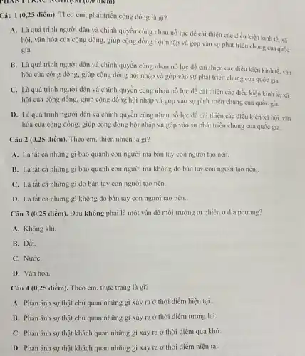 PHANTIKAC NGHIEM (0,0 điem)
Câu 1 (0,25 điểm). Theo cm, phát triển cộng đồng là gì?
A. Là quá trình người dân và chính quyền cùng nhau nỗ lực dễ cải thiện các điều kiện kinh tế, xã
hội, vǎn hóa của cộng đồng, giúp cộng đồng hội nhập và góp vào sự phát triển chung của quốc
gia.
B. Là quá trình người dân và chính quyên cùng nhau nỗ lực để cải thiện các điều kiện kinh tế, vǎn
hóa của cộng đồng.giúp cộng dồng hội nhập và góp vào sự phát triển chung của quốc gia.
C. Là quá trình người dân và chính quyền cùng nhau nỗ lực đề cải thiện các điều kiện kinh tế xã
hội của cộng đông.giúp cộng đồng hội nhập và góp vào sự phát triển chung của quốc gia.
D. Là quá trình người dân và chính quyền cùng nhau nỗ lực để cải thiện các điều kiện xã hội. vǎn
hóa của cộng đông.giúp cộng đồng hội nhập và góp vào sự phát triển chung của quôc gia.
Câu 2 (0,25 điểm). Theo em, thiên nhiên là gì?
A. Là tất cả những gì bao quanh con người mà bàn tay con người tạo nên.
B. Là tất cả những gì bao quanh con người mà không do bàn tay con người tạo nên. __
C. Là tất cả những gì do bàn tay con người tạo nên.
D. Là tất cả những gì không do bàn tay con người tạo nên..
Câu 3 (0,25 điểm). Đâu không phải là một vấn đề môi trường tự nhiên Ở địa phương?
A. Không khi.
B. Đất.
C. NướC.
D. Vǎn hóa.
Câu 4 (0,25 điểm). Theo em, thực trạng là gì?
A. Phản ánh sự thật chủ quan những gì xảy ra ở thời điểm hiện tại..
B. Phản ánh sự thật chủ quan những gì xảy ra ở thời điểm tương lai.
C. Phản ánh sự thật khách quan những gì xảy ra ở thời điểm quá khứ.
D. Phản ánh sự thật khách quan những gì xảy ra ở thời điểm hiện tại.