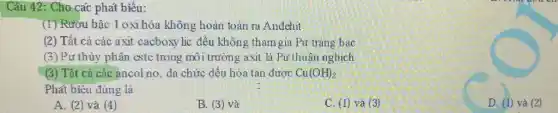 phat
(1) Rướu bậc 1 oxi hóa không hoàn toàn ra Andehit
(2) Tất cả các axit cacboxy lic đều không tham gia Pur tráng bac
(3)Pư thủy phân estc trong môi trường axit là Pư thuận nghịch
(3) Tất cả các ancol no, da chức đều hóa tan dược Cu(OH)_(2)
Phát biểu đúng là
A. (2) và (4)
B. (3) và
C. (1) và (3)
D. (1) và (2)