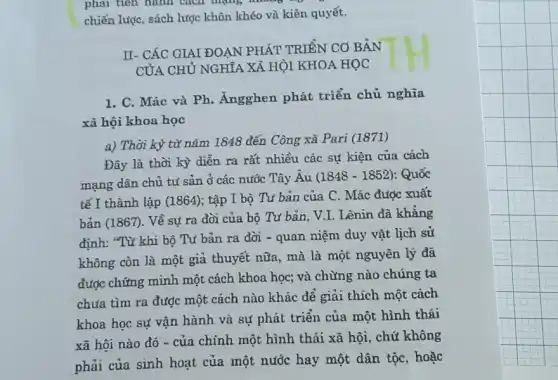 phải tiên hành lí cách mạng không
chiến lược, sách lược khôn khéo và kiên quyết.
II- CÁC GIAI ĐOẠN PHÁT TRIỂN CO BẢN
CỦA CHỦ NGHĨA XÃ HỘI KHOA HỌC
1. C. Mác và Ph.Ángghen phát triển chủ nghĩa
xã hội khoa học
a) Thời kỳ từ nǎm 1848 đến Công xã Pari (1871)
Đây là thời kỳ diễn ra rất nhiều các sự kiện của cách
mạng dân chủ tư sản ở các nước Tây Âu
(1848-1852) : Quốc
tế I thành lập (1864); tập I bộ Từ bản của C. Mác được xuất
bản (1867). Về sự ra đời của bộ Tư bản, V.I. Lênin đã khẳng
định: "Từ khi bộ Tư bản ra đời - quan niệm duy vật lịch sử
không còn là một giả thuyết nữa, mà là một nguyên lý đã
được chứng minh một cách khoa học; và chừng nào chúng ta
chưa tìm ra được một cách nào khác để giải thích một cách
khoa học sự vận hành và sự phát triển của một hình thái
xã hội nào đó - của chính một hình thái xã hội , chứ không
phải của sinh hoạt của một nước hay một dân tộc, hoặc