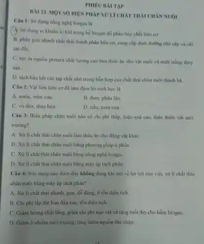 PHIÊU BÀI TẬP
BÀI 23. MỌT SỐ BIỆN PHÁP XỦ LÍ CHÁT THẢI CHĂN NUÔI
Câu 1: Sử dụng công nghệ biogas là
A. lợi dụng vi khuẩn kị khí trong bể biogas để phân hủy chất hữu cơ.
B. phân giải nhanh chất thải thành phân hữu cơ, cung cấp dinh dưỡng cho cây và cải
tạo đất.
C. tạo ra nguồn protein chất lượng cao làm thức ǎn cho vật nuôi và nuôi trồng thủy
sàn.
D. tách hầu hết các tạp chất nhỏ trong hỗn hợp của chất thải chǎn nuôi thành bã.
Câu 2: Vật liệu hữu cơ để làm đệm lót sinh học là
A. nước, mùn cưa.
B. đạm, phân lân.
C. vỏ dừa, than bùn.
D. trấu, mùn cưa.
Câu 3: Biện pháp chǎn nuôi nào có chi phí thấp, hiệu quả cao, thân thiện với môi
trường?
A. Xử lí chất thải chǎn nuôi làm thức ǎn cho động vật kháC.
D. Xử lí chất thải chǎn nuôi bằng phương pháp ủ phân.
C. Xử lí chất thải chǎn nuôi bằng công nghệ biogas.
D. Xử lí chất thải chǎn nuôi bằng máy ép tách phân.
Câu 4: Nội dung nào dưới đây không đúng khi nói về lợi ích của việc xử lí chất thải
chǎn nuôi bằng máy ép tách phân?
A. Xử lí chất thải nhanh, gọn, dễ dàng ít tốn diện tích.
B. Chi phí lắp đặt ban đầu cao tốn diện tích.
C. Giảm lượng chất lắng, giảm chi phí nạo vét và tǎng tuổi thọ cho hầm biogas.
D. Giảm ô nhiễm môi trường, tǎng thêm nguồn thu nhập