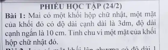 PHIẾU HỌC TẬP (24/2)
Bài 1: Mai có một khối hộp chữ nhật, một mặt
của khối đó có độ dài cạnh dài là 3dm.đô dài
cạnh ngǎn là 10 cm . Tính chu vi một mặt của khối
hộp chữ nhật đó.