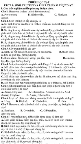 PHIÊU HỌC TẬP
PTCT 1: SINH TRƯỜNG VÀ PHÁT TRIỂN Ở THỰC VẬT.
I. Câu trắc nghiệm nhiều phương án lựa chọn.
Câu 1. Hormone ra hoa là loại hormone nào?
A. Phytocrome
B. Gibberellin.
C. Florigen.
D.
Auxin.
Câu 2. Sinh trưởng sơ cấp của cây là:
A. Sự sinh trưởng của thân và rễ theo chiều dài do hoạt động của mô
phân sinh đỉnh.
B. Sự tǎng trưởng chiều dài của cây do hoạt động phân hoá của mô
phân sinh đỉnh thân và đinh rễ ở cây một lá mầm và cây hai lá mầm.
C. Sự tǎng trưởng chiều dài của cây do hoạt động nguyên phân của
mô phân sinh đỉnh thân và đinh rễ chỉ có ở cây cây hai lá mầm.
D. Sự tǎng trưởng chiếu dài của cây do hoạt động nguyên phân của
mô phân sinh đỉnh thân và đinh rễ chỉ có ở cây cây một lá mầm.
Câu 3. Cây trung tính là các cây
A. hành, cà rốt.rau diếp, sen cạn,, củ cải đường.
cà tím, cà phê ngô, hướng dương
B. thanh long,
C. thược dược, đậu tương, vừng, gai dầu,, mía.
lạc, đậu, ngô, hướng dương.
D. cà chua,
Câu 4. Mô phân sinh bên và phân sinh lóng có ở vị trí nào của cây?
A. Mô phân sinh bên và mô phân sinh lóng có ở thân cây một lá mầm.
B. Mô phân sinh bên có ở thân cây một lá mầm,, còn mô phân sinh
lóng có ở thân cây hai lá mầm.
C. Mô phân sinh bên có ở thân cây hai lá mầm., còn mô phân sinh lóng
có ở thân cây một lá mâm.
D. Mô phân sinh bên và mô phân sinh lóng có ở thân cây hai lá mầm.
Câu 5. Nhóm hormone nào điều hoà sinh trưởng được tổng hợp Ở
đinh sinh trưởng, lá non?
B. Gibberellin , Abscisic acid. C. Acid
A. Auxin, Ethylene.
abxixic, Ethylene.
D. Auxin, Gibberellin .
Câu 6. Loại mô phân sinh không có ở cây Xoài là mô phân sinh gì?
A. Lóng.
B. Đinh rễ.
C. Đỉnh thân
D. Bên.
Câu 7. Hormone nào điều hoà sinh trưởng làm chậm sự hoá già của
cây?
A. Ethylene.
B. Cytokinin.
C. Gibberellin
D.
Abscisic acid
Câu 8. Trong trồng trọt, gibberellin được dùng để làm gì?
A. Làm giảm độ nảy mâm của hạt,chồi, củ, kích thích sinh trưởng
chiều cao của cây,tạo quả không hạt
B. Kích thích này mầm của hạt, chồi,củ, sinh trưởng chiều cao của
cây và phát triển bộ rễ, tạo quả không hạt
C. Kích thích này mầm của hạt, chồi,củ, sinh trưởng chiều cao của
cây, tạo quả không hạt.
D. Kích thích nảy mầm của hạt, chồi,củ, sinh trưởng chiều cao của
cây, phát triển bộ lá, tạo quả không hạt