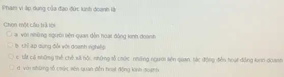 Phạm vi áp dụng của đạo đức kinh doanh là
Chọn một câu trả lời:
a. với những người liên quan đến hoạt động kinh doanh
b. chỉ áp dụng đối với doanh nghiệp
c. tất cả những thể chế xã hội, những tổ chức, những người liên quan, tác động đến hoạt động kinh doanh
d. với những tổ chức liên quan đến hoạt động kinh doanh