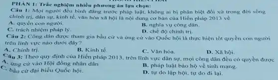 PHÀN 1: Trắc nghiệm nhiều phương án lựa chọn:
Câu 1: Mọi người đều bình đẳng trước pháp luật. không ai bị phân biệt đối xử trong đời sống
chính trị, dân sự.kinh tế, vǎn hóa xã hội là nội dung cơ bản của Hiến pháp 2013 về
A. quyền con người.
B. nghĩa vụ công dân.
C. trách nhiệm pháp lý
D. chế độ chính trị.
Câu 2: Công dân được tham gia bầu cử và ứng cử vào Quốc hội là thực hiện tốt quyền con người
trên lĩnh vực nào dưới đây?
A. Chính trị.
B. Kinh tế.
C. Vǎn hóa.
D. Xã hội.
Câu 3: Theo quy định của Hiến pháp 2013. trên lĩnh vực dân sự, mọi công dân đều có quyền được
A. ứng cử vào Hội đồng nhân dân
C. bầu cử đại biểu Quốc hội.
B. pháp luật bảo hộ về tính mạng.
D. tự do lập hội, tự do đi lại.