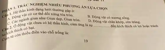 PHÂN 1 TRÁC NGHIỆM NHIÊU PHƯONG ÁN LƯA CHON
thần kinh dạng lưới thường gặp ở:
B. Động vật có xương sống.
vật có cơ thể đối xứng tỏa tròn.
A. Động gành giun như Giun dẹp, Giun tròn.
Câu 2. Ở đơn có hạ chưa có hệ thần kinh, cảm ứng là sự ..
D. Động vật chân khớp, côn trùng.
có hại.
__ . đến kích thích có lợi hoặc tránh
trích thích tiểu điền vào chỗ trống là: