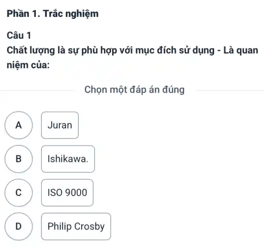 Phần 1. Trắc nghiệm
Câu 1
Chất lượng là sự phù hợp với mục đích sử dụng - Là quan
niệm của:
Chọn một đáp án đúng
A Juran
B Ishikawa.
D
A
C
ISO 9000
D .
Philip Crosby