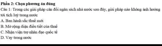 Phần 2: Chọn phương án đúng
Câu 1: Trong các giải pháp cân đối ngân sách nhà nước sau đây, giải pháp nào không ảnh hưởng
tới tích luỹ trong nước
A. Ban hành sắc thuế mới
B. Mở rộng diện điều tiết của thuế
C. Nhận viện trợ nhân đạo quốc tế
D. Vay trong nước