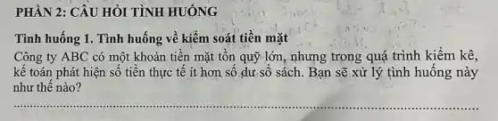 PHẦN 2: CÂU HỎI TÌNH HUÓNG
Tình huống 1. Tình huống về kiếm soát tiền mặt
Công ty ABC có một khoản tiền mặt tồn quỹ lớn, nhưng trong quá trình kiểm kê,
kế toán phát hiện số tiền thực tế ít hơn số dư số sách. Bạn sẽ xử lý tình huống này
như thế nào?
__