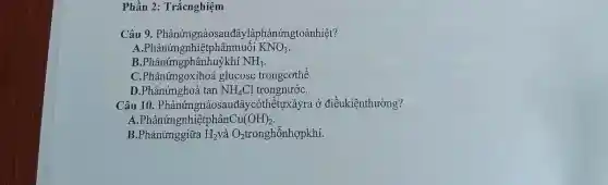 Phần 2: Trắcnghiệm
Câu 9. Phảnứngnàos uđâylàphảnứngtoảnhiệt?
A.Phảnứn;enhiệtphânmuối KNO_(3)
B.Phảnứngphânhuykhí NH_(3)
C.Phảnứngoxih a glucose trongcothể.
D.Phảnứnghoà tan NH_(4)Cl trongnướC.
Câu 10.Phảnứngnàosauđây 'cóthểtựxảyra ở điềukiệnthường?
A.Phảnứngnh iệtphân Cu(OH)_(2)
B.Phảnứnggiữa H_(2) và O_(2) tronghỗnhợpkhí.