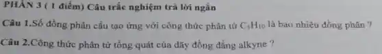 PHÂN 3 (1 điểm) Câu trắc nghiệm trả lời ngắn
Câu 1.Số đồng phân cấu tạo ứng với công thức phân tử C_(5)H_(10) là bao nhiêu đồng phân ?
Câu 2.Công thức phân tử tổng quát của dãy đồng đẳng alkyne?