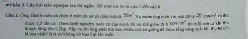 -Phần 3. Câu hol trắc nghiệm trả lời ngắn. Thí sinh trò lời từ câu 1
Câu 2: Ong Thanh nuôi cá chim ở một cái so có diện tích là 50m^2
Vu trước ông nuôi với mật độ là 20con/m^2 và thu
được 1,5 tân cá Theo kinh nghiém nubi cả của minh thì cứ thả giảm đi 8con/m^2 thì mỗi con cá khi thu
hoach ting lên 0,5kg. Vly vụ tới ông phải thả bao nhiêu con cả goồng để được tổng nǎng suất khi thu hoach
là cao nhất? Giá sử không có hao hut khi nuôi.