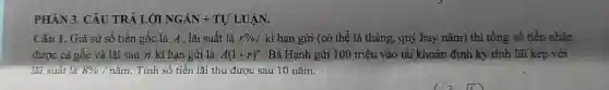 PHÀN 3. CÂU TRẢ LỜI NGÁN +TỰ LUẬN.
Câu I. Giả sử số tiền gốc là A , lãi suất là r% /ki hạn gửi (có thể là tháng, quý hay nǎm) thì tồng số tiền nhân
được cả gốc và lãi sau n kì hạn gửi là A(1+r)^n . Bà Hạnh gửi 100 triệu vào tài khoản định kỳ tính lãi kép với
lãi suất là 8% /ncheck (a)m Tính số tiền lãi thu được sau 10 nǎm.