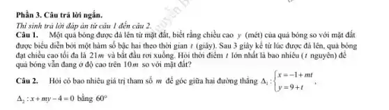 Phần 3. Câu trả lời ngắn.
Thi sinh trả lời đáp án từ câu 1 đến cáu 2.
Câu 1. Một quả bóng được đá lên từ mặt đất, biết rằng chiều cao y (mét)của quả bóng so với mặt đất
được biểu diễn bởi một hàm số bậc hai theo thời gian t (giây). Sau 3 giây kể từ lúc được đá lên, quả bóng
đạt chiều cao tối đa là 21m và bắt đầu rơi xuống Hỏi thời điểm t lớn nhất là bao nhiêu (t nguyên) để
quả bóng vẫn đang ở độ cao trên 10m so với mặt đất?
Câu 2. Hỏi có bao nhiêu giá trị tham số m để góc giữa hai đường thẳng A, : Delta _(1): ) x=-1+mt y=9+t 
Delta _(2):x+my-4=0 bằng 60^circ