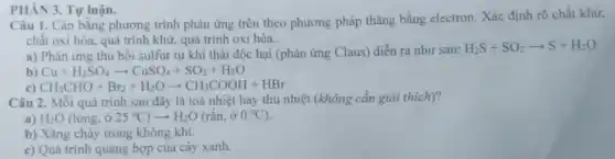 PHÀN 3. Tự luận.
Câu 1. Cân bằng phương trình phản ứng trên theo phương pháp thǎng bằng electron. Xác định rõ chất khử,
chất oxi hóa, quá trình khử, quá trình oxi hóa.
a) Phản ứng thu hồi sulfur từ khí thải độc hại (phản ứng Claus) diễn ra như sau:
H_(2)S+SO_(2)arrow S+H_(2)O
b) Cu+H_(2)SO_(4)arrow CuSO_(4)+SO_(2)+H_(2)O
c) CH_(3)CHO+Br_(2)+H_(2)Oarrow CH_(3)COOH+HBr
Câu 2. Mỗi quá trình sau đây là toả nhiệt hay thu nhiệt (không cần giải thich)?
a) H_(2)O(lacute (o)ng,dot (sigma )25^circ C)arrow H_(2)O(racute (hat (a))n,00^circ C)
b) Xǎng cháy trong không khí.
c) Quá trình quang hợp của cây xanh.