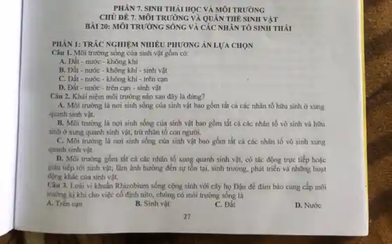 PHÀN 7. SINH THÁI HỌC VÀ MÔI TRƯỜNG
CHỦ ĐỀ 7. MÔI TRƯỜNG VÀ QUÀN THỂ SINH VĂT
BÀI 20: MÔI TRƯỜNG SỐNG VÀ CÁC NHÂN TÓ SINH THÁI
PHẦN 1: TRÁC NGHIỆM NHIỀU PHƯƠNG ÁN LỰA CHỌN
Câu 1. Môi trường sống của sinh vật gồm có:
A. Đất - nước -không khí
B. Đất - nước - không khí - sinh vật
C. Đất - nước - không khi - trên cạn
D. Đất - nước -trên cạn - sinh vật
Câu 2. Khái niệm môi trường nào sau đây là đúng?
A. Môi trường là nơi sinh sống của sinh vật bao gồm tất cả các nhân tố hữu sinh ở xung
quanh sinh vật.
B. Môi trường là nơi sinh sống của sinh vật bao gồm tất cả các nhân tố vô sinh và hữu
sinh ở xung quanh sinh vật, trừ nhân tô con người.
C. Môi trường là nơi sinh sống của sinh vật bao gồm tất cả các nhân tố vô sinh xung
quanh sinh vật.
D. Môi trường gồm tất cả các nhân tố xung quanh sinh vật, có tác động trực tiếp hoặc
gián tiếp tới sinh vật; làm ảnh hưởng đến sự tồn tại,sinh trưởng, phát triển và những hoạt
động khác của sinh vật.
Câu 3. Loài vi khuẩn Rhizobium sống cộng sinh với cây họ Đậu để đảm bảo cung cấp môi
trường kị khí cho việc cố định nito chúng có môi trường sống là
A. Trên cạn
B. Sinh vật
C. Đất
D. Nước