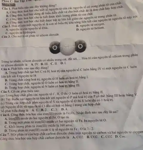 Phân C: Bài Tập
Câu 1. Phát biểu nào sau đây không đúng?
A. Công thức hoá học cho biết số nguyên từ của các nguyên tố có trong phân từ của chất.
B. Công thức hoá học dùng để biểu diễn chất và cho biết chất đó là đơn chất hay hợp chất.
C. Công thức hoá học cho ta biết được khối lượng phân tử của chất.
D. Công thức hoá học cho biết được trật tự liên kết giữa các nguyên tử trong phân tử.
Nhận biết
Câu 2. Hoá trị của một nguyên tố là con số biểu thị khả nǎng liên kết của nguyên tử nguyên tố này
B. nguyên từ oxygen.
A. nguyên từ cùa nguyên tố kháC.
D. nguyên tử helium.
C. nguyên từ hydrogen.
Câu 3. Cho mô hình phân từ silicon dioxide
Trong tự nhiên, silicon dioxide có nhiều trong cát, đất sét,
__
Hóa trị của nguyên tố silicon trong phân
từ silicon dioxide là A. IV. B. III C.II. D.I.
Câu 4. Phát biểu nào sau đây đúng?
A. Trong hợp chất tạo bởi C và H, hoá trị của nguyên tố C luôn bằng IV vì một nguyên tử C luôn
liên kết với 4 nguyên tử H.
B. Trong chất cộng hoá trị, nguyên tố H luôn có hoá trị bằng I.
C. Trong hợp chất.nguyên tố O luôn có hoá trị bằng II.
D. Trong hợp chất nguyên tố N luôn có hoá trị bằng III.
Câu 5. Có các phát biểu sau:
(a) Trong hợp chất gồm các nguyên tố C. H.O thì O luôn có hoá trị bằng II.
(b) Tuỳ thuộc vào nguyên tử liên kết với nguyên tố P mà hoá trị của P có thể bằng III hoặc bằng V.
(c) Trong các hợp chất gồm nguyên tố S và nguyên tố O thì S luôn chi có 1 hoá trị.
(d) Nguyên tố H và nguyên tố Cl đều có hoá trị bằng I trong các hợp chất
Số phát biểu đúng là A. 1.B.2 C.3.D.4.
Câu 6. Công thức hóa học của iron(III)oxide là Fe_(2)O_(3) . Nhận định nào sau đây là sai?
A. Iron (III) oxide do hai nguyên tố Fe, O tạo ra.
B. Trong một phân tử iron (III) oxide có hai nguyên tử Fe, ba nguyên tử O.
C. Khối lượng phân tử iron (III) oxide là 160 amu.
D. Trong phân tử iron(III) oxide ti lệ số nguyên tử Fe : O là 3:2
Câu 7. Một phân tử của hợp chất carbon dioxide chứa một nguyên tử carbon và hai nguyên tử oxygen
Công thức hóa học của hợp chất carbon dioxide là A.
. D. CO_(2)
CO2
. B. CO2
. C. CO2