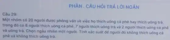 PHẦN . CÂU HỎI TRẢ LỜI NGĂN
Câu 29:
Một nhóm có 20 người được phóng vấn về việc họ thích uống cà phê hay thích uống trà,
trong đó có 8 người thích uống cà phê, 7 người thích uống trà và 2 người thích uống cà phê
và uống trà. Chọn ngẫu nhiên một người Tính xác suất dê người đó không thích uống cà
phê và không thích uống trà.