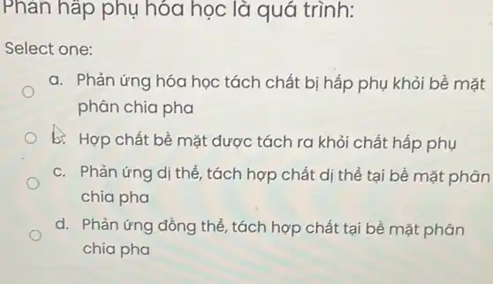 Phản hấp phụ hóa học là quá trình:
Select one:
a. Phản ứng hóa học tách chất bị hấp phụ khỏi bể mặt
phân chia pha
b. Hợp chất bề mặt được tách ra khỏi chất hấp phụ
c. Phản ứng dị thể , tách hợp chất dị thể tại bề mặt phân
chia pha
d. Phản ứng đồng thể, tách hợp chất tại bề mặt phân
chia pha