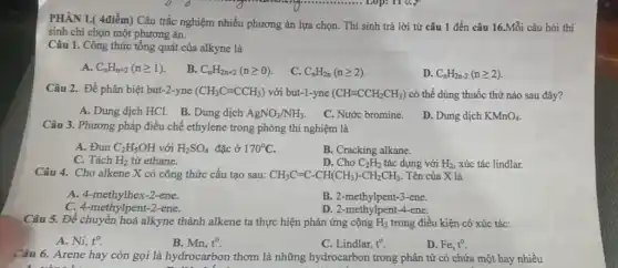 PHÂN I.( 4điểm) Câu trắc nghiệm nhiều phương án lựa chọn. Thí sinh trả lời từ câu 1 đến câu 16.Mỗi câu hỏi thí
sinh chi chọn một phương án.
Câu 1. Công thức tổng quát của alkyne là
A. C_(n)H_(n+2)(ngeqslant 1)
B. C_(n)H_(2n+2)(ngeqslant 0)
C. C_(n)H_(2n)(ngeqslant 2)
D. C_(n)H_(2n-2)(ngeqslant 2)
Câu 2. Để phân biệt but-2-yne (CH_(3)Cequiv CCH_(3)) với but-1-yne (CHequiv CCH_(2)CH_(3)) có thể dùng thuốc thử nào sau đây?
A. Dung dịch HCl.B. Dung dịch AgNO_(3)/NH_(3)
C. Nước bromine.
D. Dung dịch KMnO_(4)
Câu 3. Phương pháp điều chế ethylene trong phòng thí nghiệm là
A. Đun C_(2)H_(5)OH với H_(2)SO_(4) đặc ở 170^circ C
B. Cracking alkane.
C. Tách H_(2) từ ethane.
D. Cho C_(2)H_(2) tác dụng với H_(2) xúc tác lindlar.
Câu 4. Cho alkene X có công thức cấu tạo sau: CH_(3)C=C-CH(CH_(3))-CH_(2)CH_(3) . Tên của X là
A. 4-methylhex-2-ene.
B. 2-methylpent-3-ene.
C. 4-methylpent-2-ene.
D. 2-methylpent-4-ene.
Câu 5. Để chuyển hoá alkyne thành alkene ta thực hiện phản ứng cộng H_(2) trong điều kiện có xúc tác:
A. Ni, t^0
B. Mn, t^0
C. Lindlar, t^0
D. Fe,t^circ 
Câu 6. Arene hay còn gọi là hydrocarbon thơm là những hydrocarbon trong phân tử có chứa một hay nhiều