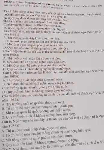 PHÀN I. Câu trắc nghiệm nhiều phương án lựa chọn. Thi sinh trả lời từ câu 1 dến
câu 36. Mỗi câu hỏi thí sinh chỉ chọn 1 phương án.
Câu 1. Một trong , những biểu tượng nổi bật thể hiện thành công bước đầu của công
cuộc đổi mới đất nước ở Việt Nam (từ nǎm 1986) là
A. xây dựng được đường dây điện 500 kV Bắc - Nam.
B. khánh thành cầu Long Biên nối 2 bờ sông Hồng.
C. nhà máy thủy điện Hòa Bình được xây dựng.
D. xây dựng được nhà máy gang thép Thái Nguyên.
Câu 2. Nội dung nào sau đây là thành tựu của đồi mới về chính trị ở Việt Nam (từ
nǎm 1986)?
A. Thị trường xuất nhập khẩu được mở rộng.
B. Nhà nước pháp quyền xã hội chủ nghĩa được xây dựng.
C. Mở rộng quan hệ quốc phòng với nhiều nướC.
D. Quy mô nền kinh tế không ngừng được mở rộng.
Câu 3. Nội dung nào sau đây là thành tựu của đổi mới về chính trị ở Việt Nam (t
nǎm 1986)?
A. Thị trường xuất nhập khẩu được mở rộng.
B. Nền dân chủ xã hội chủ nghĩa được phát huy.
C. Mở rộng quan hệ quốc phòng với nhiều nướC.
D. Quy mô nên kinh tế không ngừng được mở rộng.
Câu 4. Nội dung nào sau đây là thành tựu của đổi mới về chính trị ở Việt Nam
nǎm 1986)?
A. Thị trường xuất nhập khẩu được mở rộng.
B. Nền dân chủ xã hội chủ nghĩa ngày càng mở rộng.
C. Mở rộng quan hệ quốc phòng với nhiều nướC.
D. Quy mô nên kinh tế không ngừng được mở rộng.
Câu 5. Nội dung nào sau đây là thành tựu của đồi mới về chính trị ở Việt N
nǎm 1986)?
A. Thị trường xuất nhập khẩu được mở rộng.
B. Tổ chức bộ máy của hệ thống chính trị tinh gọn.
C. Mở rộng quan hệ quốc phòng với nhiều nướC.
D. Quy mô nên kinh tế không ngừng được mở rộng.
Câu 6. Nội dung nào sau đây là thành tựu của đổi mới về chính trị ở Việt
nǎm 1986)?
A. Thị trường xuât nhập khẩu được mỡ rộng.
B. Tổ chức bộ máy của hệ thống chính trị hoạt động hiệu quả.
C. Mở rộng quan hệ quốc phòng với nhiều nướC.
D. Quy mô nên kinh tế không ngừng được mở rộng.
Câu 7. Nội dung nào sau đây là thành tựu của đối mới về kinh tế ở Vi