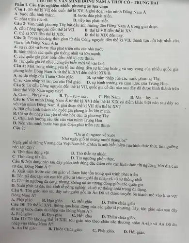 Phần I. Câu trắc nghiệm nhiều phương án lựa chọn
Câu 1: Từ thế kỉ VII đến cuối thế kỉ XV là giai đoạn vǎn minh Đông Nam Á
A. bước đầu hình thành.
B. bước đầu phát triển.
C. phát triển rực rỡ.
D. tiếp tục phát triển.
Câu 2: Vǎn minh phương Tây bắt đầu ảnh hưởng đến Đông Nam Á trong giai đoạn
A. đầu Công nguyên đến thế kỉ VII.
B. thế kì VII đến thế kỉ XV.
C. thế ki XVI đến thế kỉ XIX.
D. thế ki XIX đến nay.
Câu 3: Trong khoảng thời gian từ đầu Công nguyên đến thế kỉ VII, thành tựu nổi bật nhất của
vǎn minh Đông Nam A là
A. sự ra đời và bước đầu phát triển của các nhà nướC.
B. hình thành các quốc gia thống nhất và lớn mạnh.
C. các quốc gia phát triển đến thời kì cực thịnh.
D. các quốc gia có nhiều chuyển biến mới về vǎn hoá.
Câu 4: Một trong những yếu tố tác động đến sự khủng hoảng và suy vong của nhiều quốc gia
phong kiến Đông Nam Á từ thế kì XVI đến thế kỉ XIX là
A. sự du nhập của Thiên Chúa giáo.
C. sự xâm nhập và lan tỏa của Hồi giáo. D. sự bành trướng và xâm lược của Trung Hoa.
B. sự xâm nhập của các nước phương Tây.
Câu 5: Từ đầu Công nguyên đến thế kỉ VII, quốc gia cổ đại nào sau đây đã được hình thành trên
lãnh thổ Việt Nam ngày nay?
A. Chao-Phray-a.
B. Ta-ru-ma .
C. Phù Nam.
D. Ma-lay-u
Câu 6: Vǎn minh Đông Nam Á từ thế kỉ XVI đến thế kỉ XIX có điểm khác biệt nào sau đây so
với vǎn minh Đông Nam Á giai đoạn thế ki VII đến thế kỉ XV?
A. Bắt đầu hình thành các quốc gia phong kiến lớn mạnh.
B. Có sự du nhập của yếu tố vǎn hóa đến từ phương Tây
C. Chịu ảnh hưởng sâu sắc của vǎn minh Trung Hoa
D. Nền vǎn minh bước vào giai đoạn phát triển cực thịnh
Câu 7:
"Dù ai đi ngược về xuôi
Nhớ ngày giỗ tổ mùng mười tháng ba"
Ngày giỗ tổ Hùng Vương của Việt Nam hàng nǎm là một biểu hiện của hình thức thức tín ngưỡng
nào sau đây?
A. Thờ thần động vật.
B. Thờ thần tự nhiên.
C. Thờ cúng tổ tiên.
D. Tín ngưỡng phồn thựC.
Câu 8: Nội dung nào sau đây phản ánh đúng đặc điểm của các hình thức tín ngưỡng bản địa của
cư dân Đông Nam Á?
A. Xuất hiện trước các tôn giáo và được bảo tồn trong quá trình phát triển
B. Tồn tại độc lập với các tôn giáo từ bên ngoài du nhập và có sự thống nhất
C. Các tín ngưỡng đa dạng nhưng không có sự tương đồng giữa các quốc gia
D. Xuất phát từ đặc thù kinh tế nông nghiệp và có sự thống nhất trong đa dạng.
Câu 9: Tôn giáo nào sau đây có nguồn gốc từ Ấn Độ và được truyền bá mạnh mẽ vào khu vực
Đông Nam Á?
B. Đạo giáo
C. Hồi giáo
D. Thiên chúa giáo
A. Phật giáo
Câu 10: Từ thế kỉ XVI, thông qua hoạt động của các gião sĩ phương Tây,tôn giáo nào sau đây
đã từng bước được du nhập vào Đông Nam Á?
A. Phật giáo
B. Đạo giáo
C. Hồi giáo
D. Thiên chúa giáo
Câu 11: Từ khoảng thế kỉ XIII, tôn giáo nào theo chân các thương nhân A-rập và Ân Độ du
nhập vào Đông Nam Á?
A. Ân Độ giáo.
B. Thiên Chúa giáo.
C. Phật giáo.
D. Hồi giáo.