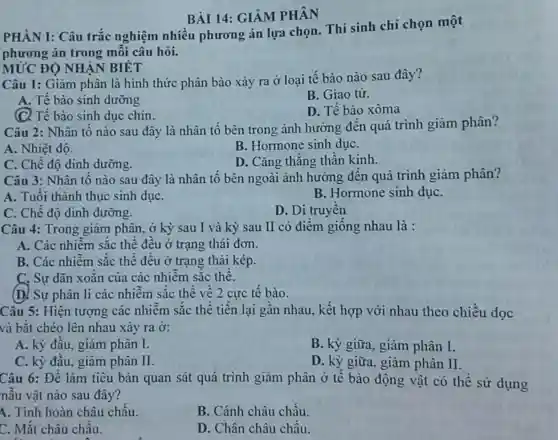 PHÀN I: Câu trắc nghiệm nhiều phương án lựa chọn.Thí sinh chỉ chọn một
phương án trong mỗi câu hỏi.
BÀI 14:GIẢM PHÂN
Câu 1: Giảm phân là hình thức phân bào xảy ra ở loại tế bào nào sau đây?
A. Tế bào sinh dưỡng
B. Giao tử.
(C) Tế bào sinh dục chín.
D. Tế bào xôma
MỨC ĐỘ NHÂN BIÉT
Câu 2: Nhân tố nào sau đây là nhân tố bên trong ảnh hưởng đến quá trình giảm phân?
A. Nhiệt độ.
B. Hormone sinh duC.
C. Chế đô dinh dưỡng.
D. Cǎng thẳng thần kinh.
Câu 3: Nhân tố nào sau đây là nhân tố bên ngoài ảnh hưởng đến quá trình giảm phân?
A. Tuổi thành thục sinh dụC.
B. Hormone sinh dụC.
C. Chế độ dinh dưỡng.
D. Di truyền
Câu 4: Trong giảm phân.ở kỳ sau I và kỳ sau II có điềm giống nhau là :
A. Các nhiễm sắc thể đều ở trạng thái đơn.
B. Các nhiễm sắc thể đều ở trạng thái kép.
C. Sự dãn xoǎn của các nhiễm sắc thể.
(D) Sự phân li các nhiễm sắc thể về 2 cực tế bào.
Câu 5: Hiện tượng các nhiễm sắc thể tiến lại gần nhau, kết hợp với nhau theo chiều dọc
và bắt chéo lên nhau xảy ra ở:
A. kỳ đầu,giảm phân I.
B. kỳ giữa giảm phân I.
C. kỳ đầu giảm phân II.
D. kỳ giữa,giảm phân II.
Câu 6: Để làm tiêu bản quan sát quá trình giảm phân ở tế bào động vật có thể sử dụng
nẫu vật nào sau đây?
A. Tinh hoàn châu chấu.
B. Cánh châu chấu.
C. Mắt châu chấu.
D. Chân châu chấu.