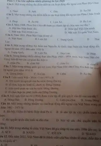 Phân I. Câu trắc nghiệm nhiêu phương án lựi chọn
Câu 1. Một trong những địa điểm diễn ra các hoạt động đói ngoại của Phan Bọi Châu
là
A Nhật
B. Anh
C. Dức
D. Án Dô
Câu 2. Một trong những dịa điểm diễn ra các hoạt động đối ngoại của Phan Châu Trinh
là
A. Pháp
B. Án Dô
C Liên Xô
D Ba Lan
Câu 3. Nǎm I 908. Phan Bội Châu dã tham gia thành lập tổ chức nào sau đây?
A. Hội liên hiệp thuộc địa.
B. Diền Quế Viẹt liên minh.
C. Mặt trận Việt -Miên-Lào.
D Mặt trận To quốc Việt Nam.
Câu 4. Nǎm 1911 Phan Bội Châu đã trớ về
A. Viẹt Nam
B. Liên Xô
C. Trung Quốc
D Thái
Lan.
Câu 5. Một trong những địa điểm mà Nguyễn Ái Quốc thực hiện các hoạt động đối
ngoại từ nǎm 1911 đến nǎm 1920 là
A. Trung Quốc
B. Liên Xô
C. Thái Lan
D. Pháp
Câu 6. Trong kháng chiến chống thực dân Pháp 1945-1954 nước Việt Nam Dân chủ
Cộng hòa đã mở các cơ quan đại diện ở
A. châu Phi
B châu Mỹ
C. châu Uc
D. châu A
Câu 7. Một trong những quốc gia mà nước Việt Nam Dân chủ Cộng hòa thiết lập quan
hệ ngoại giao nǎm 1950 là
A. Trung Quốc
C Ai Cập.
B. Cuba
D. Án Độ
Câu 8. Liên minh Việt - Miền - Lào (1951)là
A. liên minh tự nguyện của ba nước Đông Dương.
B. tổ chức hợp tác kinh tế, chính trị Đông Dương.
C. liên minh quân sự của ba nước Dông Dưong
D. tổ chức hợp tác phát triển của Đông Dương
Câu 9. Hội nghị Giơ-ne .vơ (1954) được triệu tập để giải quyết vấn đề nào sau đây?
A. Dông Dức
B. Dông Dương
C. Cam-pu-chia
D. Trung Đông
Câu 10. Một trong những nhiệm vụ của hoạt động đối ngoại của Việt Nam trong gi
doan 1965-1975 là
A. đòi Mẹ, Diệm thi hành Hiệp định Pa-ri
lược
B. tố cáo tội ác của chiến tranh xã
C dòi quyền tự do dân sinh và dân chủ
)ông.
D. bảo vệ các chủ quyền trên bị
Câu 11: Một trong những tổ chức Việt Nam đã gia nhập từ sau nǎm 1986 đến may là
A. SEV
B. NATO
C. ASEAN
D. SEATO
âu 12. Dến nǎm 2022. Việt Nam dã là thành viên của bao nhiêu tổ chức , diễn đàn k
rc và quốc tế?
A. 59
B. 60