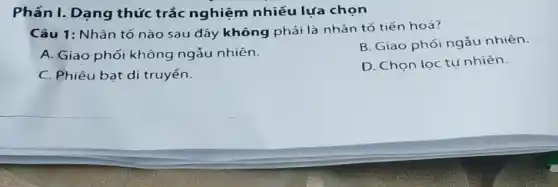 Phân I. Dạng thức trắc nghiệm nhiều lựa chọn
Câu 1: Nhân tố nào sau đây không phải là nhân tố tiến hoá?
A. Giao phối không ngẫu nhiên.
B. Giao phối ngẫu nhiên.
C. Phiêu bạt di truyền.
D. Chọn lọc tụ nhiên.