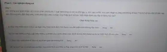 Phàn I I. Trắc nghiệm đúng sai
Câu 1
Hoi chứng suy giản mier dịch mắc phải (AIDS)do 1 loại retr ovirus có tên là HIV gây ra . Khi vào cơ thế, HIV xâm nhập và tǎn g sinh trong tế bào 1 hỏ tro và tiêu diệt tế bào này,
dần đến suy yếu dân đáp ứng miền dịch dịch thế và đáp ứng miền dịch tế bào. Mỗi nhận định sa u đây là Đúng hay sai?
Chọn đúng hoặc sai
a) Đáp ứng miên dịch tế bảo và đáp ứng miền dịch dic h thế thuộc cơ chê miền dịch kh ông đặc hiệu.
b) Các loa bệnh cơ hội xuất hiện nhiều và khiến cho bệnh nhân má CAIDS khôn thế chống lại do hệ miền dịch đã suy yếu. (Đúng Sai
c) Đáp ứng miền dịch tế bào có sự tham gia của kháng thế. Đúng Sai
Thổ trợ tham gia cả đáp ứng miền dịc h dịch thế và đáp ứng miế n dịch tế bào.