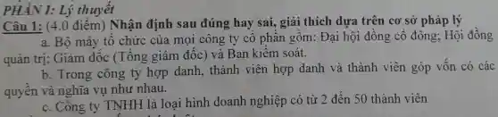 PHÀN I: Lý thuyết
Câu 1: (4.0 điểm) Nhận định sau đúng hay sai, giải thích dựa trên cơ sở pháp lý
a. Bộ máy tổ chức của mọi công ty cô phần gồm: Đại hội đồng cố đông; Hội đồng
quản trị; Giám đốc (Tổng giám đốc) và Ban kiếm soát.
b. Trong công ty hợp danh, thành viên hợp danh và thành viên góp vốn có các
quyền và nghĩa vụ như nhau.
c. Công ty TNHH là loại hình doanh nghiệp có từ 2 đến 50 thành viên