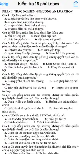 PHÀN I: TRẮC NGHIỆM 4 PHƯƠNG ÁN LỰA CHỌN
Câu 1: Hội đồng nhân dân là
A. cơ quan quyền lực nhà nước ở địa phương.
B. cơ quan lãnh đạo ở địa phương.
C. cơ quan hành chính ở địa phương.
D. cơ quan giám sát ở địa phương.
Câu 2: Hội đồng nhân dân được thành lập thông qua
A. bầu cử, ứng cử. B. mệnh lệnh cập trên.
C. phân bố quyển lựC. D. đặc trưng vùng miền.
Câu 3: Hội đồng nhân dân là cơ quan quyền lực nhà nước ở địa
phương chịu trách nhiệm trước nhân dân địa phương và
A. lãnh đạo địa phương. B. cơ quan cập trên.
C. người đứng đầu địa phương. D. đoàn thể ở địa phương
Câu 4: Hội đồng nhân dân địa phương không quyết định vấn đề
nào dưới đây của địa phương?
A. Phát triển kinh tế - xã hội.
B. Đảm bảo an ninh - trật tự.
C. Chia tách địa giới hành chính.
D. Công tác an sinh xã
hội.
Câu 5: Hội đồng nhân dân địa phương không quyết định vấn đề
nào dưới đây của địa phương?
A. Giải quyêt ô nhiễm môi trường.
trường.
B. Biện pháp bảo vệ môi
C. Thay đổi thuế bảo vệ môi trường.
trường.
D. Thu phí bảo vệ môi
Câu 6: Hội đồng nhân dân địa phương không có thẩm quyền
quyết định vẫn đề nào dưới đây của địa phương?
A. Quản lý địa giới hành chính.
chính.
B. Hướng dẫn thủ tục hành
C. Điều chỉnh địa giới hành chính.
hành chính.
D. Giám sát xử phạt
Câu 7: HĐND gồm các đại biểu HĐND do ai bầu ra?
A. Cử tri ở địa phương bầu ra.
B. Quốc hội bầu ra.
C. Chính phủ bầu ra.
D. Viện kiểm sát bầu ra.
Câu 8: Hội đồng nhân dân địa phương không có thẩm quyền
quyết định vấn đề nào dưới đây của địa phương?
A. Giám sát tối cao hoạt động của Quốc hội.
B. Giám sát hoạt động của Uy ban nhân dân.
C. Giám sát hoạt động của cơ quan hành chính.
D. Giám sát vấn vê an sinh xã hội tại địa bàn.
Câu 9: Cơ quan quyền lực nhà nước ở địa phương, đại diện cho ý
chí và nguyện vọng của nhân dân là
A. Hội đồng nhân dân __ B. Uv ban nhân dân