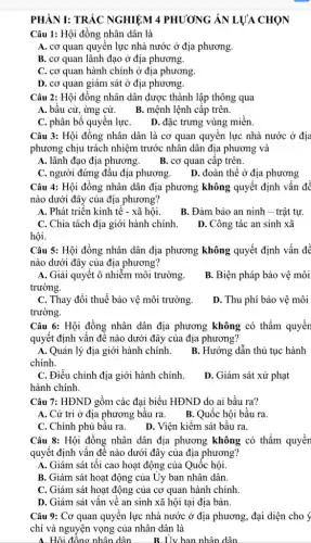 PHÀN I: TRÁC NGHIỆM 4 PHƯƠNG ÁN LƯA CHỌN
Câu 1: Hội đồng nhân dân là
A. cơ quan quyên lực nhà nước ở địa phương.
B. cơ quan lãnh đạo ở địa phương.
C. cơ quan hành chính ở địa phương.
D. cơ quan giám sát ở địa phương.
Câu 2: Hội đồng nhân dân được thành lập thông qua
A. bâu cử, ứng cử. B. mệnh lệnh cập trên.
C. phân bố quyên lựC. D. đặc trưng vùng miền.
Câu 3: Hội đồng nhân dân là cơ quan quyền lực nhà nước ở địa
phương chịu trách nhiệm trước nhân dân địa phương và
A. lãnh đạo địa phương. B. cơ quan cập trên.
C. người đứng đầu địa phương.
D. đoàn thể ở địa phương
Câu 4: Hội đồng nhân dân địa phương không quyết định vấn đề
nào dưới đây của địa phương?
A. Phát triển kinh tế - xã hội.
B. Đảm bảo an ninh - trật tự.
C. Chia tách địa giới hành chính.
D. Công tác an sinh xã
hội.
Câu 5: Hội đồng nhân dân địa phương không quyết định vấn để
nào dưới đây của địa phương?
A. Giải quyết ô nhiễm môi trường.
trường.
B. Biện pháp bảo vệ môi
C. Thay đổi thuế bảo vệ môi trường.
trường.
D. Thu phí bảo vệ môi
Câu 6: Hội đồng nhân dân địa phương không có thẩm quyền
quyết định vấn đề nào dưới đây của địa phương?
A. Quản lý địa giới hành chính.
chính.
B. Hướng dẫn thủ tục hành
C. Điều chỉnh địa giới hành chính.
D. Giám sát xử phạt
hành chính.
Câu 7: HĐND gồm các đại biểu HĐND do ai bầu ra?
A. Cử tri ở địa phương bầu ra.B. Quốc hội bầu ra.
C. Chính phủ bầu ra. D. Viện kiểm sát bâu ra.
Câu 8: Hội đồng nhân dân địa phương không có thẩm quyền
quyết định vấn đề nào dưới đây của địa phương?
A. Giám sát tối cao hoạt động của Quốc hội.
B. Giám sát hoạt động của Uy ban nhân dân.
C. Giám sát hoạt động của cơ quan hành chính.
D. Giám sát vấn về an sinh xã hội tại địa bàn.
Câu 9: Cơ quan quyền lực nhà nước ở địa phương, đại diện cho ý
chí và nguyện vọng của nhân dân là
A. Hội đồng nhân dân __ B. Uv ban nhân dân __