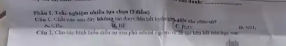 Phần I. Trắc nghiệm nhiều lựa chọn (3 điểm)
Câu 1. Chất nào sau đây không tạo được liên kết hydrogen giữa các phân từ?
A. CH_(4)
B. HF.
C. H_(2)O
D. NH_(3)
Câu 2. Cho các hình biểu diễn sự xen phủ orbital nguyên từ để tạo liên kết hóa học sau: