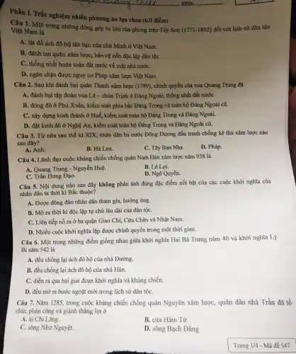 Phần I. Trắc nghiệm nhiều phương án lựa chọn (6.0 điểm)
Câu 1. Một trong những đóng góp to lớn của phong trào Tây Sơn
(1771-1802) đối với lịch sử dân tộc
Việt Nam là
A. lật đổ ách đô hộ tàn bạo của nhà Minh ở Việt Nam.
B. đánh tan quân xâm lược, bảo vệ nền độc lập dân tộC.
C. thống nhất hoàn toàn đất nước về mặt nhà nướC.
D. ngǎn chặn được nguy cơ Pháp xâm lược Việt Nam.
Câu 2. Sau khi đánh bại quân Thanh xâm lược (1789), chính quyền của vua Quang Trung đã
A. đánh bại tập đoàn vua Lê -chúa Trịnh ở Đàng Ngoài, thống nhất đất nước
B. đóng đô ở Phú Xuân, kiểm soát phía bắc Đàng Trong và toàn bộ Đàng Ngoài cũ.
C. xây dựng kinh thành ở Huế, kiểm soát toàn bộ Đàng Trong và Đàng Ngoài.
D. đặt kinh đô ở Nghệ An, kiểm soát toàn bộ Đàng Trong và Đàng Ngoài cũ.
Câu 3. Từ nửa sau thế kỉ.XIX,nhân dân ba nước Đông Dương đấu tranh chống kẻ thù xâm lược nào
sau đây?
A. Anh.
B. Hà Lan.
C. Tây Ban Nha
D. Pháp.
Câu 4. Lãnh đạo cuộc kháng chiến chống quân Nam Hán xâm lược nǎm 938 là
A. Quang Trung - Nguyễn Huệ.
B. Lê Lợi.
D. Ngô Quyền.
Câu 5. Nội dung nào sau đây không phản ánh đúng đặc điểm nổi bật của các cuộc khởi nghĩa của
nhân dân ta thời kì Bắc thuộc?
A. Được đông đảo nhân dân tham gia,hưởng ứng.
B. Mở ra thời kì độc lập tự chủ lâu dài của dân tộC.
C. Liên tiếp nổ ra ở ba quận Giao Chi, Cửu Chân và Nhật Nam.
D. Nhiều cuộc khởi nghĩa lập được chính quyền trong một thời gian.
Câu 6. Một trong những điểm giống nhau giữa khởi nghĩa Hai Bà Trưng nǎm 40 và khởi nghĩa Lý
Bí nǎm 542 là
A. đều chống lại ách đô hộ của nhà Đường.
B. đều chống lại ách đô hộ của nhà Hán.
C. diễn ra qua hai giai đoạn khởi nghĩa và kháng chiến.
D. đều mở ra bước ngoặt mới trong lịch sử dân tộC.
Câu 7. Nǎm 1285.trong cuộc kháng chiến chống quân Nguyên xâm lược, quân dân nhà Trần đã tổ
chức phản công và giành thẳng lợi ở
A. ải Chi Lǎng.
B. cửa Hàm Tử
C. sông Như Nguyệt.
D. sông Bạch Đằng