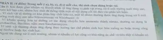 PHÀN II. (4 điểm)Trong mỗi ý a)b), c), d) Ở mỗi câu, thí sinh chọn đúng hoặc sai.
Câu 1: Khi được giao nhiệm vụ thuyết trình về ứng dụng xử lí môi trường nuôi thủy sán,
rước khi báo cáo.nhóm học sinh đã thống nhất một số nội dung cốt lõi đưa vào phần kết luận:
.. Vi sinh vật dị dưỡng có khả phân hủy chất hữu cơ, một số nhóm thường được ứng dụng trong xử lí môi
ường nuôi thủy sản như Nitrosomonas và Nitrobacter. +)
Vi khuẩn quang hóa tự dưỡng có tác dụng chuyển hóa ammonia thành nitrate, thường sử dụng là
ctobacillus, Bacillus,nấm men Saccharomyces.
Vi sinh vật thường được ứng dụng theo hướng tạo chế phẩm sinh học bón xuống ao hoặc trong công
lệ biofloc hoặc lọc sinh học.
Ngoài tác dụng xử lí môi trường, nhóm vi khuẩn có lợi cũng có khả nǎng ức chế và tiêu diệt vi khuẩn có