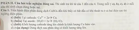 PHÀN II. Câu hỏi trắc nghiệm đúng sai.Thí sinh trả lời từ câu 1 đến câu 4. Trong mỗi ý a), b), c)d) ở mỗi
câu thí sinh chọn đúng hoặc sai.
Câu 1. Tiến hành điện phân dung dịch CuSO_(4) đến khí thấy có bắt đầu có khí thoát ra ở cả hai điện cực thì
ngừng điện phân.
a) (biết) Tại cathode: Cu^2++2earrow Cu.
b) (hiểu) Tại anode: 2H_(2)O+2earrow 2H_(2)+O_(2)
c) (biết) Khối lượng cathode tǎng lên chính là khối lượng Cu bám vào.
d) (vận dụng) Dung dịch sau phản ứng có khối lượng tǎng lên.