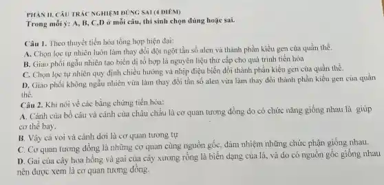 PHÀN II. CÂU TRẢC NGHIỆM ĐÚNG SAI (4 ĐIỂM)
Trong mỗi ý: A . B. C,D ở mỗi câu, thí sinh chọn đúng hoặc sai.
Câu 1. Theo thuyết tiến hóa tổng hợp hiện đại:
A. Chọn lọc tự nhiên luôn làm thay đổi đột ngột tần số alen và thành phần kiểu gen của quần thể.
B. Giao phối ngẫu nhiên tạo biến dị tổ hợp là nguyên liệu thứ cấp cho quá trình tiến hóa
C. Chọn lọc tự nhiên quy định chiều hướng và nhịp điệu biến đổi thành phần kiểu gen của quần thể.
D. Giao phối không ngẫu nhiên vừa làm thay đổi tần số alen vừa làm thay đổi thành phần kiểu gen của quần
thể.
Câu 2. Khi nói về các bằng chứng tiến hóa:
A. Cánh của bồ câu và cánh của châu chấu là cơ quan tương đồng do có chức nǎng giống nhau là giúp
cơ thể bay.
B. Vây cá voi và cánh dơi là cơ quan tương tự
C. Cơ quan tương đồng là những co quan cùng nguồn gốc, đảm nhiệm những chức phận giống nhau.
D. Gai của cây hoa hồng và gai của cây xương rồng là biến dạng của lá, và do có nguồn gốc giống nhau
nên được xem là cơ quan tương đồng.