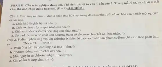 PHÀN II. Câu trắc nghiệm đúng sai. Thí sinh trả lời từ câu 1 đến câu 2. Trong mỗi a), b), c), d)ở mỗi
câu, thí sinh chọn đúng hoặc sai. (D-S) (4,0 ĐIỂM).
Câu 1. Phàn ứng oxi hóa - khử là phản ứng hóa học trong đó có sự thay đổi số oxi hóa của ít nhất một nguyên
tố hóa học.
a. Chất khừ là chất bị oxi hóa.s
b. Chất oxi hóa xảy ra quá trình oxi hóa.+)
c. Chất oxi hóa có số oxi hóa tǎng sau phản ứng
d. Số mol electron do chất khử nhường bằng số electron cho chất oxi hóa nhận.
Câu 2. Sodium phản ứng với khí chlorine ở nhiệt độ cao tạo thành sản phẩm sodium chloride theo phản ứng
sau:
2Na+Cl_(2)arrow 2NaCl
a. Phản ứng trên là phản ứng oxi hóa - khử. +)
b. Sodium đóng vai trò chất oxi hóa.s
c. Mỗi nguyên từ chlorine nhận 1 electron s
d. Sản phẩm là hợp chất ion. +)