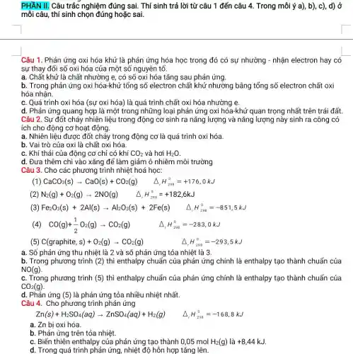 PHẦN II. Câu trắc nghiệm đúng sai. Thí sinh trả lời từ câu 1 đến câu 4 Trong mỗi ý a), b), c)d) ở
mỗi câu, thí sinh chọn đúng hoặc sai.
Câu 1. Phản ứng oxi hóa khử là phản ứng hóa học trong đó có sự nhường - nhận electron hay có
sự thay đổi số oxi hóa của một số nguyên tố.
a. Chất khử là chất nhường e, có số oxi hóa tǎng sau phản ứng.
b. Trong phản ứng oxi hóa-khử tổng số electron chất khử nhường bằng tổng số electron chất oxi
hóa nhận.
c. Quá trình oxi hóa (sự oxi hóa)là quá trình chất oxi hóa nhường e.
d. Phản ứng quang hợp là một trong những loại phản ứng oxi hóa-khử quan trọng nhất trên trái đất
Câu 2. Sư đốt cháy nhiên liệu trong động cơ sinh ra nǎng lượng và nǎng lượng này sinh ra công có
ích cho động cơ hoạt động.
a. Nhiên liệu được đốt cháy trong động cơ là quá trình oxi hóa.
b. Vai trò của oxi là chất oxi hóa.
c. Khí thải của động cơ chỉ có khí CO_(2) và hơi H_(2)O
d. Đưa thêm chì vào xǎng để làm giảm ô nhiễm môi trường
Câu 3. Cho các phương trình nhiệt hoá hoc:
(1) CaCO_(3)(s)arrow CaO(s)+CO_(2)(g) Delta _(,)H_(258)^0=+176,0kJ
(2) N_(2)(g)+O_(2)(g)arrow 2NO(g) Delta _(,)H_(298)^0=+182,6kJ
(3) Fe_(2)O_(3)(s)+2Al(s)arrow Al_(2)O_(3)(s)+2Fe(s) Delta _(1)H_(2times 3)^C=-851,5kJ
(4) CO(g)+(1)/(2)O_(2)(g)arrow CO_(2)(g) Delta _(r)H_(298)^0=-283,0kJ
(5) C(graphite,s)+O_(2)(g)arrow CO_(2)(g)
Delta _(r)H_(298)^0=-293,5kJ
a. Số phản ứng thu nhiệt là 2 và số phản ứng tỏa nhiệt là 3.
b. Trong phương trình (2) thì enthalpy chuẩn của phản ứng chính là enthalpy tạo thành chuẩn của
NO(g)
c. Trong phương trình (5) thì enthalpy chuẩn của phản ứng chính là enthalpy tạo thành chuẩn của
CO_(2)(g)
d. Phản ứng (5) là phản ứng tỏa nhiều nhiệt nhất.
Câu 4. Cho phương trình phản ứng
Zn(s)+H_(2)SO_(4)(aq)arrow ZnSO_(4)(aq)+H_(2)(g) Delta _(r)H_(298)^0=-168,8kJ
a. Zn bi oxi hóa.
b. Phản ứng trên tỏa nhiệt.
c. Biến thiên enthalpy của phản ứng tạo thành 0,05 mol H_(2)(g) là +8,44kJ
d. Trong quá trình phản ứng, nhiệt độ hỗn hợp tǎng lên.