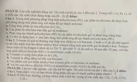 PHÀN II. Câu trắc nghiệm đúng sai. Thí sinh trả lời từ câu 1 đến câu 2.Trong mỗi ý a). b)c). d)
ở mối câu. thí sinh chọn đúng hoặc sai (oplus -S) (2 điêm)
Câu 1. Trong một phương pháp tổng hợp polyethylene (PE) các phân tử ethylene đã được hoà
tan trong dung môi phản ứng với nhau để tạo thành polymer.
a. Công thức phân tử của ethylene là C_(2)H_(2)
b. Các phân tử ethylene ban đầu gọi là monomer.
c. Phản ứng tạo thành polyethylene (PE) từ các phân tử ethylene gọi là phản ứng trùng hợp.
d. Có thể sử dụng hex-1-ene làm dung môi phản ứng đê tạo thành polyethylene (PE)
Câu 2. Toluene có giá trị thương mại thập hơn nhiều so với benzene. Chính vì li do đó nên người
ta đã tiến hành loại bỏ nhóm methyl khỏi toluene bằng một quá trình gọi là dealkyl hoá. Toluene
được trộn với hydrogen ở nhiệt độ từ 550^circ C đến 660^circ C và áp suất từ 30 atm đến 50 atm, với hỗn
hợp gồm silicon dioxide (SiO_(2)) và aluminium oxide (Al_(2)O_(3))
a. Toluene có công thức phân tử là C_(8)H_(8)
b. Toluene là đồng đǎng kế tiếp của benzene.
c. Sàn phẩm của quá trình dealkyl hoá toluene gôm có benzene và methane
d. Vai trò của silicon dioxide (SiOz) và aluminium oxide
(Al_(2)O_(3)) là chất xúc tác.
PHÀN III: Câu hỏi trắc nghiệm yêu cầu trả lời ngǎn. Thí sinh trả lời từ câu 1 đến câu 2.(2 điểm)
Câu 1. Hợp chất C_(5)H_(12) có bao nhiêu đồng phân cấu tạo có mạch carbon phân nhánh? 3
Câu 2: Ở điều kiện chất ở thể khí trong sô các chất sau:
CH_(4),C_(2)H_(4),C_(2)H_(2), C_(6)H_(14)