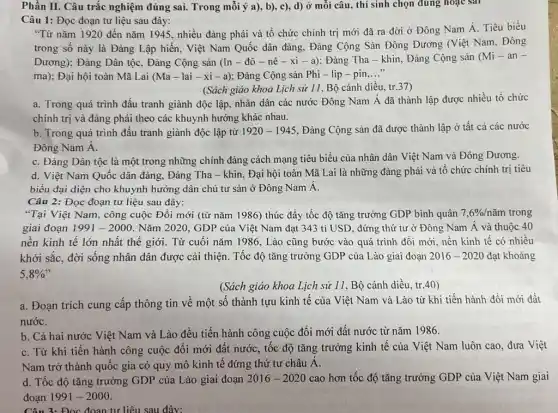 Phần II. Câu trắc nghiệm đúng sai. Trong mỗi ý a), b), c),d) ở mỗi câu , thí sinh chọn đúng hoạc sai
Câu 1: Đọc đoạn tư liệu sau đây:
"Từ nǎm 1920 đến nǎm 1945, nhiều đảng phái và tổ chức chính trị mới đã ra đời ở Đông Nam Á. Tiêu biểu
trong số này là Đảng Lập hiến, Việt Nam Quốc dân đảng.Đảng Cộng Sản Đông Dương (Việt Nam, Đông
Dương); Đảng Dân tộC.Đảng Cộng sản (In - đô - nê -xi-a) : Đảng Tha - khin, Đảng Cộng sản (Mi-an-
ma); Đại hội toàn Mã Lai (Ma-lai-xi-a) Đảng Cộng sản Phi - lip-pin __
(Sách giáo khoa Lịch sử 11, Bộ cánh diều, tr.37)
a. Trong quá trình đấu tranh giành độc lập.nhân dân các nước Đông Nam Á đã thành lập được nhiều tổ chức
chính trị và đảng phải theo các khuynh hướng khác nhau.
b. Trong quá trình đấu tranh giành độc lập từ 1920-1945 , Đảng Cộng sản đã được thành lập ở tất cả các nước
Đông Nam Á.
C. Đảng Dân tộc là một trong những chính đảng cách mạng tiêu biểu của nhân dân Việt Nam và Đông Dương.
d. Việt Nam Quốc dân đảng, Đảng Tha - khin, Đại hội toàn Mã Lai là những đảng phái và tô chức chính trị tiêu
biểu đại diện cho khuynh hướng dân chủ tư sản ở Đông Nam A.
Câu 2: Đọc đoạn tư liệu sau đây:
"Tại Việt Nam, công cuộc Đồi mới (từ nǎm 1986) thúc đầy tốc độ tǎng trưởng GDP bình quân 7,6% /ncheck (a)m trong
giai đoạn 1991-2000 Nǎm 2020, GDP của Việt Nam đạt 343 tỉ USD, đứng thứ tư ở Đông Nam Á và thuộc 40
nền kinh tế lớn nhất thế giới. Từ cuối nǎm 1986, Lào cũng bước vào quá trình đồi mới, nền kinh tế có nhiều
khởi sắc, đời sống nhân dân được cải thiện. Tốc độ tǎng trưởng GDP của Lào giai đoạn 2016-2020 đạt khoảng
5,8% 
(Sách giáo khoa Lịch sử 11, Bộ cánh diều, tr.40)
a. Đoạn trích cung cấp thông tin về một số thành tựu kinh tế của Việt Nam và Lào từ khi tiến hành đổi mới đất
nướC.
b. Cả hai nước Việt Nam và Lào đều tiến hành công cuộc đổi mới đất nước từ nǎm 1986.
C. Từ khi tiến hành công cuộc đổi mới đất nước, tốc độ tǎng trưởng kinh tế của Việt Nam luôn cao, đưa Việt
Nam trở thành quốc gia có quy mô kinh tế đứng thứ tư châu A.
d. Tốc độ tǎng trưởng GDP của Lào giai đoạn 2016-2020 cao hơn tốc độ tǎng trưởng GDP của Việt Nam giai
đoạn 1991 -2000.
Câu 3: Đọc đoạn tư liệu sau đây: