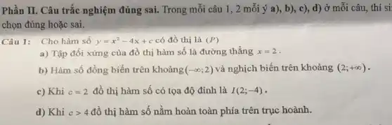 Phần II. Câu trắc nghiệm đúng sai. Trong mỗi câu 1,2 mỗi ý a), b), c), d) ở mỗi câu, thí si
chọn đúng hoặc sai.
Câu 1: Cho hàm số y=x^2-4x+c có đồ thị là (P)
a) Tập đối xứng của đồ thị hàm số là đường thẳng x=2
b) Hàm số đồng biến trên khoảng (-infty ;2) và nghịch biến trên khoảng (2;+infty )
c) Khi c=2 đồ thị hàm số có tọa độ đỉnh là I(2;-4)
d) Khi cgt 4 đồ thị hàm số nằm hoàn toàn phía trên trục hoành.