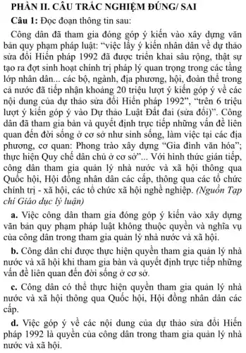 PHẦN II. CÂU TRẮC NGHIỆM ĐÚNG/ SAI
Câu 1: Đọc đoạn thông tin sau:
Công dân đã tham gia đóng góp ý kiến vào xây dựng vǎn
bản quy phạm pháp luật: "việc lấy ý kiến nhân dân về dự thảo
sửa đổi Hiến pháp 1992 đã được triển khai sâu rộng , thật sự
tạo ra đợt sinh hoạt chính trị pháp lý quan trọng trong : các tầng
lớp nhân dân __ các bộ, ngành, địa phương, hội, đoàn thể trong
cả nước đã tiếp nhận khoảng 20 triệu lượt ý kiến góp ý về các
nội dung của dự thảo sửa đổi Hiến pháp 1992", "trên 6 triệu
lượt ý kiến góp ý vào Dự thảo Luật Đất đai (sửa đổi)". Công
dân đã tham gia bàn và quyết định trực tiếp những vấn đề liên
quan đến đời sống ở cơ sở như sinh sống, làm việc tại các địa
phương, cơ quan:Phong trào xây dựng "Gia đình vǎn hóa":
thực hiện Quy chế dân chủ ở co sở __ Với hình thức gián tiếp,
công dân tham gia quản lý nhà nước và xã hội thông qua
Quốc hội, Hội đông nhân dân các cấp, thông qua các tổ chức
chính trị - xã hội , các tổ chức xã hội nghề nghiệp . (Nguồn Tạp
chi Giáo dục lý luận)
a. Việc công dân tham gia đóng góp ý kiến vào xây dựng
vǎn bản quy phạm pháp luật không thuộc quyền và nghĩa vụ
của công dân trong tham gia quản lý nhà nước và xã hội.
b. Công dân chỉ được thực hiện quyền tham gia quản lý nhà
nước và xã hội khi tham gia bàn và quyết định trực tiếp những
vấn đề liên quan đến đời sống ở cơ sở.
c. Công dân có thể thực hiện quyền tham gia quản lý nhà
nước và xã hội thông qua Quốc hội, Hội đồng nhân dân các
cấp.
d. Việc góp ý về các nội dung của dự thảo sửa đổi Hiến
pháp 1992 là quyền của công dân trong tham gia quản lý nhà
nước và xã hội.