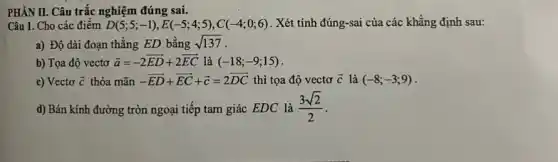 PHÀN II. Câu trắc nghiệm đúng sai.
Câu 1. Cho các điểm D(5;5;-1),E(-5;4;5),C(-4;0;6) . Xét tính đúng-sai của các khẳng định sau:
a) Độ dài đoạn thẳng ED bằng sqrt (137)
b) Tọa độ vectơ overrightarrow (a)=-2overrightarrow (ED)+2overrightarrow (EC) là (-18;-9;15)
c) Vectơ overrightarrow (c) thỏa mãn -overrightarrow (ED)+overrightarrow (EC)+overrightarrow (c)=2overrightarrow (DC) thì tọa độ vectơ overrightarrow (c) là (-8;-3;9)
d) Bán kính đường tròn ngoại tiếp tam giác EDC là (3sqrt (2))/(2)