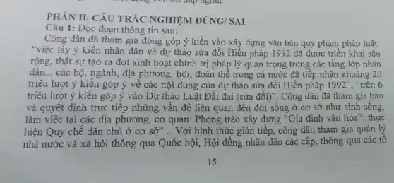 PHÀN II. CÂU TRẮC NGHIỆM ĐÚNG/SAI
Câu 1: Đọc đoạn thông tin sau:
Công dân đã tham gia đóng góp ý kiến vào xây dựng vǎn bản quy phạm pháp luật:
"việc lẫy ý kiến nhân dân về dự thảo sửa đổi Hiến pháp 1992 đã được triển khai sâu
rộng, thật sự tạo ra đợt sinh hoạt chính trị pháp lý quan trọng trong các tầng lớp nhân
dân __ các bộ, ngành,địa phương, hội,, đoàn thể trong cả nước đã tiếp nhận khoảng 20
triệu lượt ý kiến góp ý về các nội dung của dự thảo sửa đổi Hiến pháp 1992'' "trên 6
triệu lượt ý kiến góp ý vào Dự thảo Luật Đất đai (sửa đổi)". Công dân đã tham gia bàn
và quyết định trực tiếp những vấn đề liên quan đến đời sống ở cơ sở như sinh sống,
làm việc tại các địa phương, cơ quan: Phong trào xây dựng "Gia đình vǎn hóa"; thực
hiện Quy chế dân chủ ở cơ sở"... Với hình thức gián tiếp , công dân tham gia quản lý
nhà nước và xã hội thông qua Quốc hội, Hội đồng nhân dân các cấp, thông qua các tổ