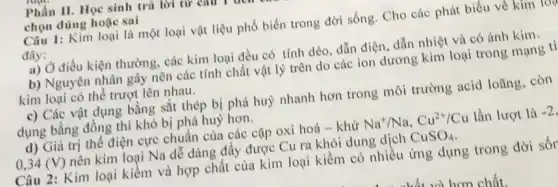 Phần II. Học sinh trà lời tư emu
chọn đúng hoặc sai
Câu 1: Kim loại là một loại vật liệu phổ biến trong đời sống. Cho các phát biểu về kim lon
đây:
a) Ở điều kiện thường , các kim loại đều có tính dèo, dẫn điện, dẫn nhiệt và có ánh kim.
b) Nguyên nhân gây nên các tính chất vật lý trên do các ion dương kim loại trong mạng tj
kim loại có thể trượt lên nhau.
c) Các vật dụng bằng sắt thép bị phá huỷ nhanh hơn trong môi trường acid loãng, còn
dụng bằng đồng thì khó bị phá huỷ hơn.
d) Giá trị thế điện cực chuẩn của các cặp oxi hoá -khử Na^+/Na,Cu^2+/Cu lần lượt là -2
0,34 (V) nên kim loại Na dễ dàng đầy được Cu ra khỏi dung dịch CuSO_(4)
Câu 2: Kim loại kiềm và hợp chất của kim loại kiềm có nhiều ứng dụng trong đời sốr