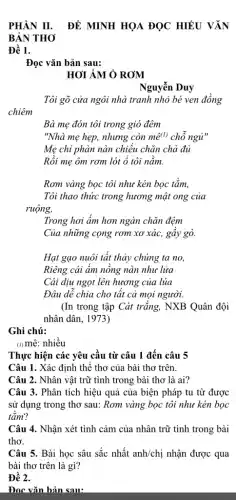 PHẦN II. ĐỀ MINH HỌA ĐỌC HIỂU VĂN
BẢN THO
Đề 1.
Đọc vǎn bản sau:
HOI ÁM Ở ROM
Nguyễn Duy
Tôi gõ cửa ngôi nhà tranh nhỏ bé ven đồng
Bà mẹ đón tôi trong gió đêm
"Nhà mẹ hẹp, nhưng còn mhat (e^(1)) chô ngủ"
Mẹ chi phàn nàn chiều chǎn chả đủ
Rồi mẹ ôm rơm lót ổ tôi nằm.
Rơm vàng bọc tôi như kén bọc tằm,
Tôi thao thức trong hương mật ong của
ruộng,
Trong hơi ẩm hơn ngàn chǎn đệm
Của những cọng rơm xơ xác, gây gò.
Hạt gạo nuôi tất thảy chúng ta no,
Riêng cái âm nông nàn như lửa
Cái dịu ngọt lên hương của lúa
Đâu dê chia cho tât cả mọi người.
(In trong tập Cát trắng, NXB Quân đội
nhân dân, 1973)
Ghi chú:
(1) mê: nhiều
Thực hiện các yêu cầu từ câu 1 đến câu 5
Câu 1. Xác định thê thơ của bài thơ trên.
Câu 2. Nhân vật trữ tình trong bài thơ là ai?
Câu 3. Phân tích hiệu quả của biện pháp tu từ được
sử dụng trong thơ sau: Rơm vàng bọc tôi như kén bọc
tǎm?
Câu 4. Nhận xét tình cảm của nhân trữ tình trong bài
thơ.
Câu 5. Bài học sâu sắc nhất anh/chi nhận được qua
bài thơ trên là gì?
Đề 2.
Đọc vǎn bản sau: